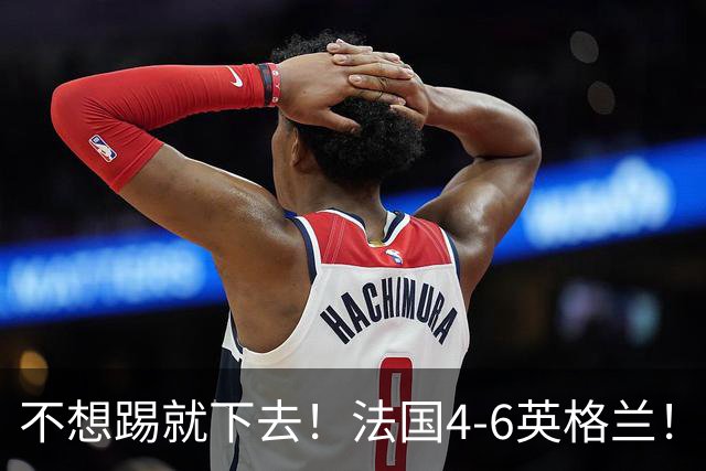 不想踢就下去！法国4-6英格兰！球员评分：仅1人满分，4人及格