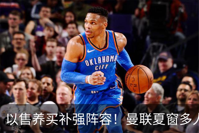 以售养买补强阵容！曼联夏窗多人进入可售名单，筹措资金冲刺引援