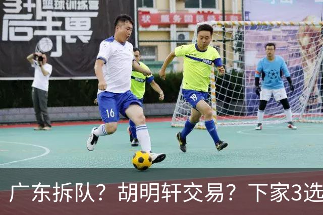 广东拆队？胡明轩交易？下家3选1，山东热门，徐杰或也交易