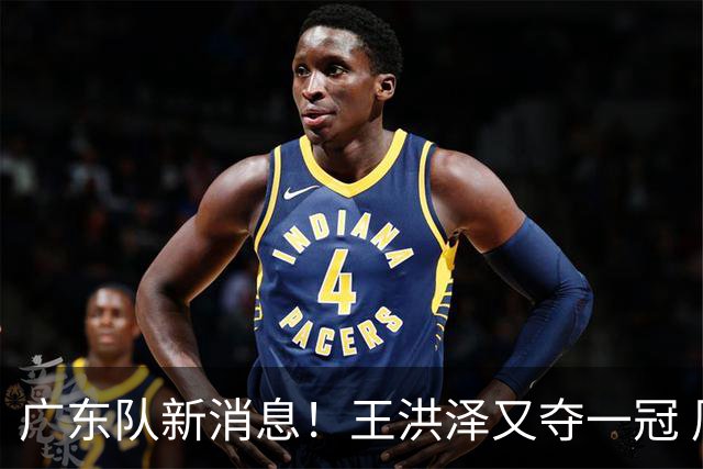 广东队新消息！王洪泽又夺一冠 周鹏回归宏远 徐杰不舍杜润旺离队